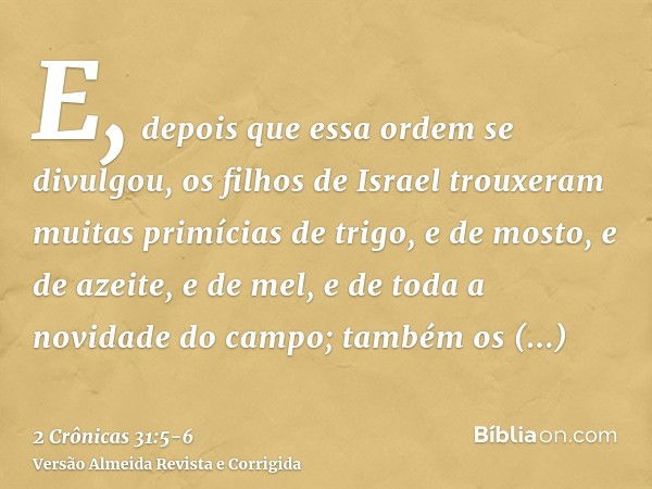 E, depois que essa ordem se divulgou, os filhos de Israel trouxeram muitas primícias de trigo, e de mosto, e de azeite, e de mel, e de toda a novidade do campo;