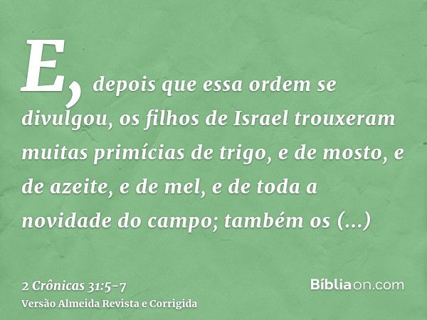 E, depois que essa ordem se divulgou, os filhos de Israel trouxeram muitas primícias de trigo, e de mosto, e de azeite, e de mel, e de toda a novidade do campo;