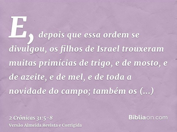 E, depois que essa ordem se divulgou, os filhos de Israel trouxeram muitas primícias de trigo, e de mosto, e de azeite, e de mel, e de toda a novidade do campo;