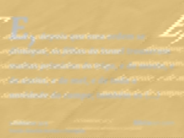 E, depois que essa ordem se divulgou, os filhos de Israel trouxeram muitas primícias de trigo, e de mosto, e de azeite, e de mel, e de toda a novidade do campo;