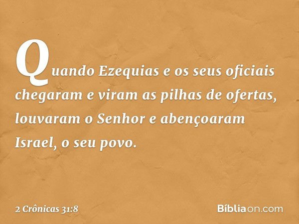 Quando Ezequias e os seus oficiais chegaram e viram as pilhas de ofer­tas, louvaram o Senhor e abençoaram Israel, o seu povo. -- 2 Crônicas 31:8