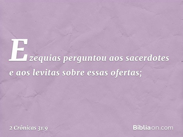 Ezequias perguntou aos sacerdotes e aos levitas sobre essas ofertas; -- 2 Crônicas 31:9