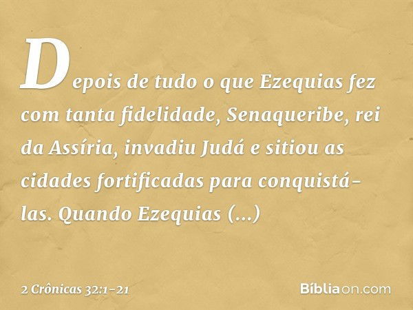 Depois de tudo o que Ezequias fez com tanta fidelidade, Senaqueribe, rei da Assíria, invadiu Judá e sitiou as cidades fortificadas para conquistá-las. Quan­do E