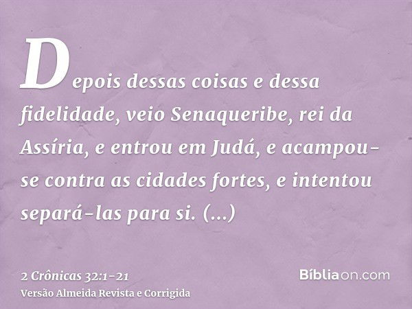 Depois dessas coisas e dessa fidelidade, veio Senaqueribe, rei da Assíria, e entrou em Judá, e acampou-se contra as cidades fortes, e intentou separá-las para s