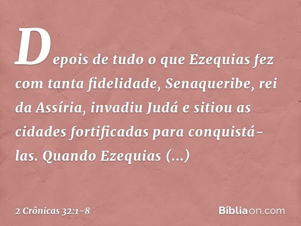 Depois de tudo o que Ezequias fez com tanta fidelidade, Senaqueribe, rei da Assíria, invadiu Judá e sitiou as cidades fortificadas para conquistá-las. Quan­do E