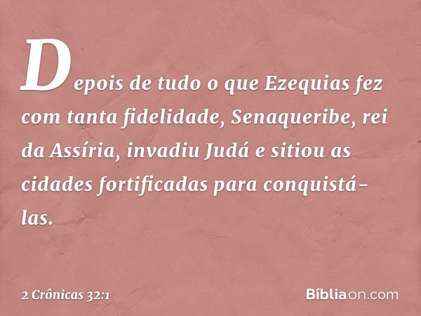 Depois de tudo o que Ezequias fez com tanta fidelidade, Senaqueribe, rei da Assíria, invadiu Judá e sitiou as cidades fortificadas para conquistá-las. -- 2 Crôn