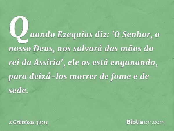 Quando Ezequias diz: 'O Senhor, o nosso Deus, nos salvará das mãos do rei da Assíria', ele os está enganando, para deixá-los morrer de fome e de sede. -- 2 Crôn