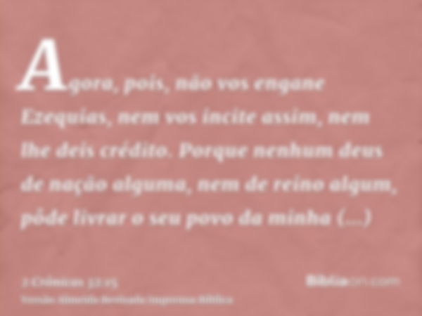 Agora, pois, não vos engane Ezequias, nem vos incite assim, nem lhe deis crédito. Porque nenhum deus de nação alguma, nem de reino algum, pôde livrar o seu povo