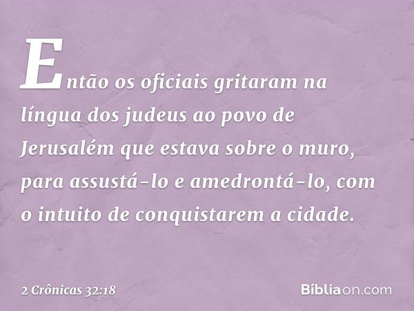 Então os oficiais gritaram na língua dos judeus ao povo de Jerusalém que estava sobre o muro, para assustá-lo e amedrontá-lo, com o intuito de conquistarem a ci