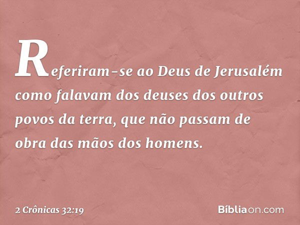 Referiram-se ao Deus de Jerusalém como falavam dos deuses dos outros povos da terra, que não passam de obra das mãos dos ho­mens. -- 2 Crônicas 32:19