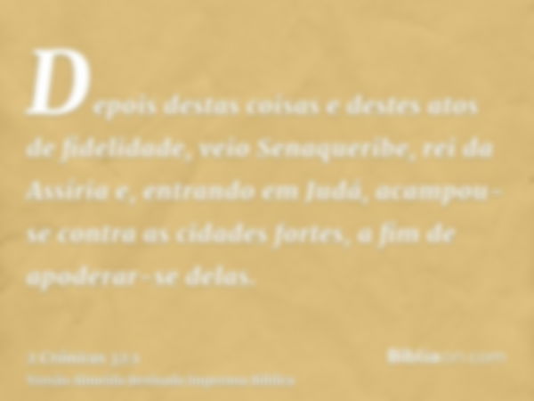 Depois destas coisas e destes atos de fidelidade, veio Senaqueribe, rei da Assíria e, entrando em Judá, acampou-se contra as cidades fortes, a fim de apoderar-s