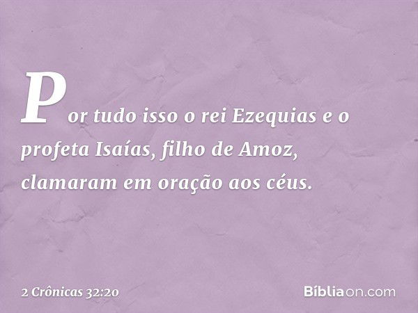 Por tudo isso o rei Ezequias e o profeta Isaías, filho de Amoz, clamaram em oração aos céus. -- 2 Crônicas 32:20