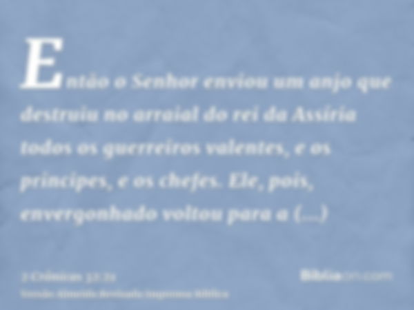 Então o Senhor enviou um anjo que destruiu no arraial do rei da Assíria todos os guerreiros valentes, e os principes, e os chefes. Ele, pois, envergonhado volto