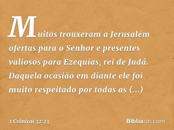 Mui­tos trouxeram ­a Jerusalém ofertas para o Senhor e presentes valiosos para Ezequias, rei de Judá. Daquela ocasião em diante ele foi muito respeitado por tod