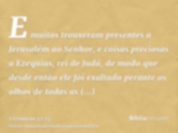 E muitos trouxeram presentes a Jerusalém ao Senhor, e coisas preciosas a Ezequias, rei de Judá, de modo que desde então ele foi exaltado perante os olhos de tod