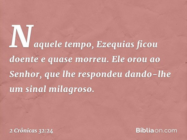 Naquele tempo, Ezequias ficou doente e quase morreu. Ele orou ao Senhor, que lhe respondeu dando-lhe um sinal milagroso. -- 2 Crônicas 32:24