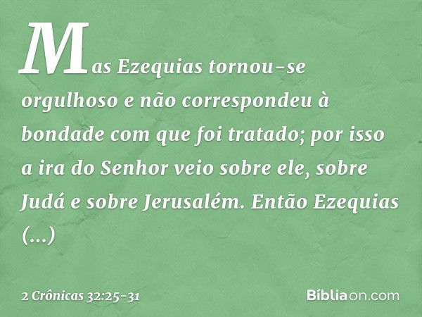 Mas Ezequias tornou-se orgulhoso e não correspondeu à bondade com que foi ­tratado; por isso a ira do Senhor veio sobre ele, sobre Judá e sobre Jerusalém. En­tã