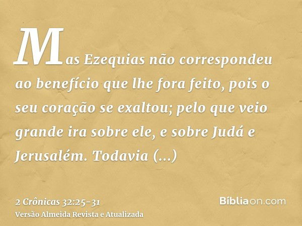 Mas Ezequias não correspondeu ao benefício que lhe fora feito, pois o seu coração se exaltou; pelo que veio grande ira sobre ele, e sobre Judá e Jerusalém.Todav