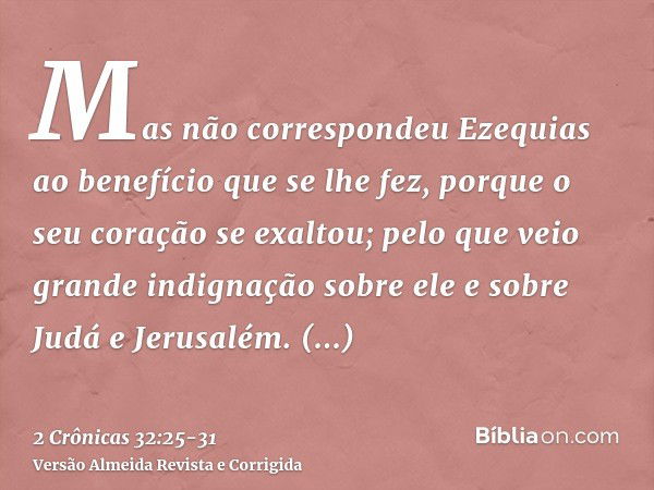 Mas não correspondeu Ezequias ao benefício que se lhe fez, porque o seu coração se exaltou; pelo que veio grande indignação sobre ele e sobre Judá e Jerusalém.E