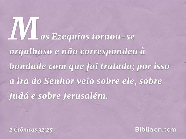 Mas Ezequias tornou-se orgulhoso e não correspondeu à bondade com que foi ­tratado; por isso a ira do Senhor veio sobre ele, sobre Judá e sobre Jerusalém. -- 2 