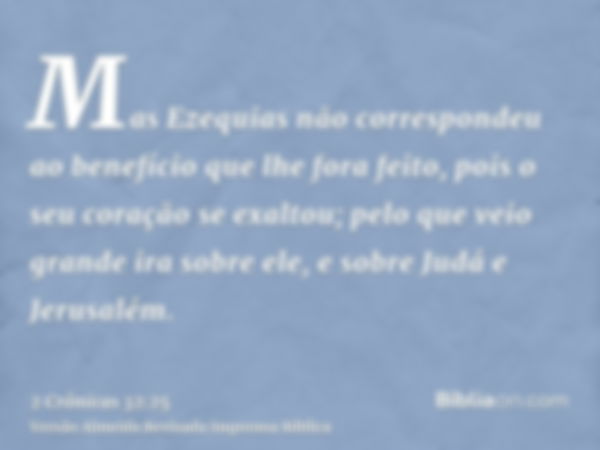 Mas Ezequias não correspondeu ao benefício que lhe fora feito, pois o seu coração se exaltou; pelo que veio grande ira sobre ele, e sobre Judá e Jerusalém.