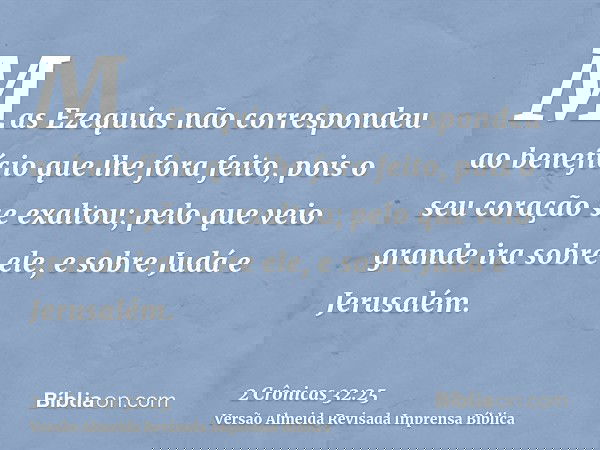 Mas Ezequias não correspondeu ao benefício que lhe fora feito, pois o seu coração se exaltou; pelo que veio grande ira sobre ele, e sobre Judá e Jerusalém.