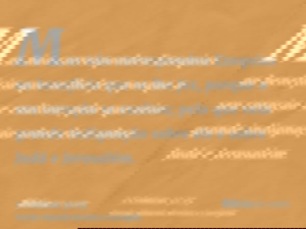 Mas não correspondeu Ezequias ao benefício que se lhe fez, porque o seu coração se exaltou; pelo que veio grande indignação sobre ele e sobre Judá e Jerusalém.