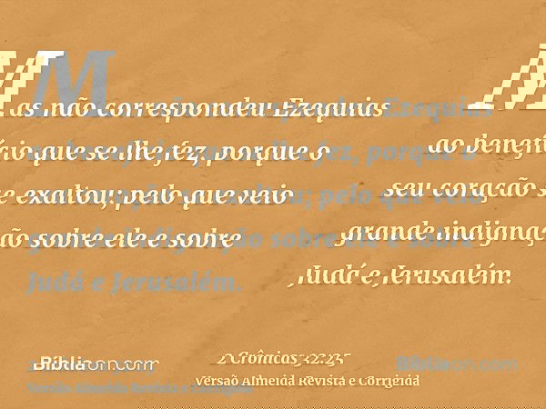 Mas não correspondeu Ezequias ao benefício que se lhe fez, porque o seu coração se exaltou; pelo que veio grande indignação sobre ele e sobre Judá e Jerusalém.