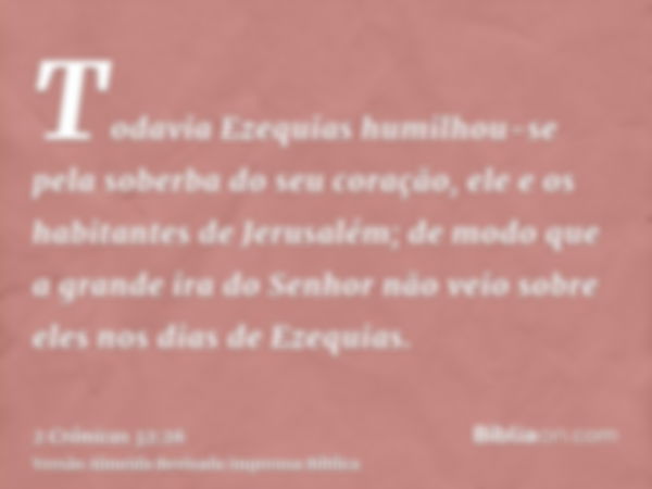 Todavia Ezequias humilhou-se pela soberba do seu coração, ele e os habitantes de Jerusalém; de modo que a grande ira do Senhor não veio sobre eles nos dias de E