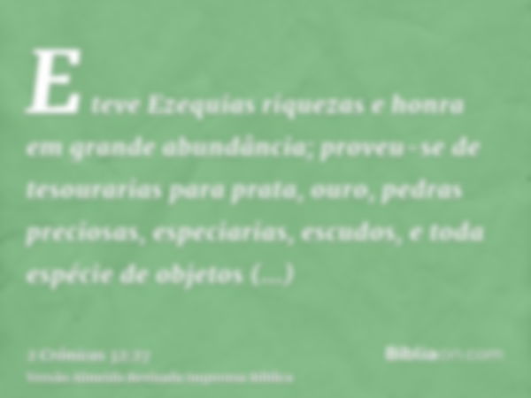 E teve Ezequias riquezas e honra em grande abundância; proveu-se de tesourarias para prata, ouro, pedras preciosas, especiarias, escudos, e toda espécie de obje