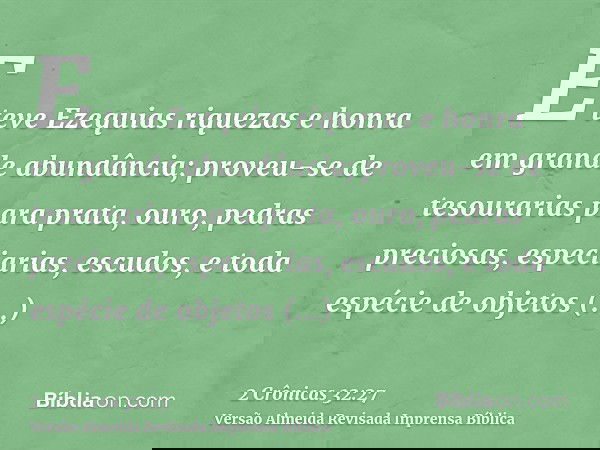 E teve Ezequias riquezas e honra em grande abundância; proveu-se de tesourarias para prata, ouro, pedras preciosas, especiarias, escudos, e toda espécie de obje