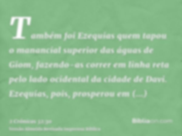 Também foi Ezequias quem tapou o manancial superior das águas de Giom, fazendo-as correr em linha reta pelo lado ocidental da cidade de Davi. Ezequias, pois, pr