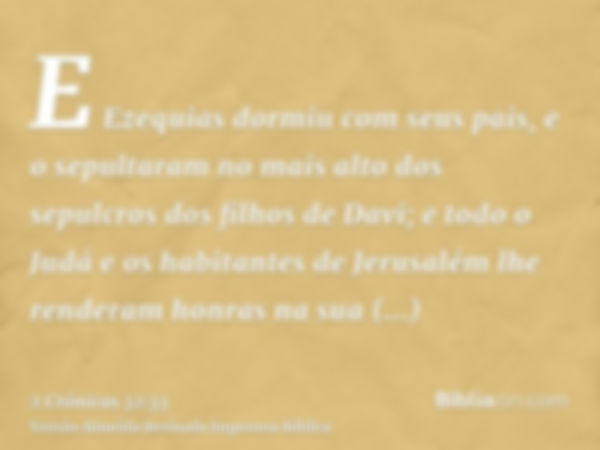 E Ezequias dormiu com seus pais, e o sepultaram no mais alto dos sepulcros dos filhos de Davi; e todo o Judá e os habitantes de Jerusalém lhe renderam honras na