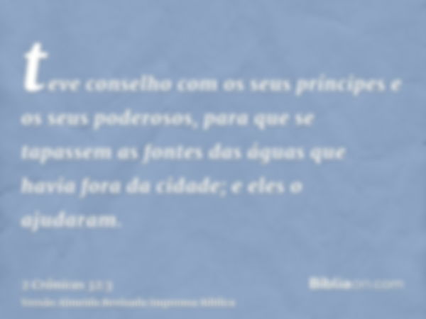 teve conselho com os seus príncipes e os seus poderosos, para que se tapassem as fontes das águas que havia fora da cidade; e eles o ajudaram.