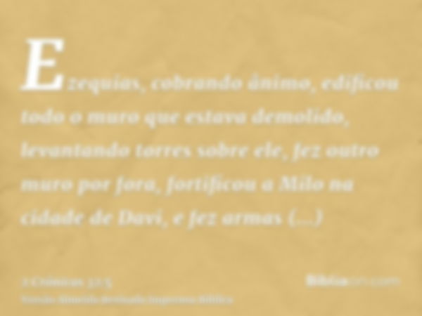 Ezequias, cobrando ânimo, edificou todo o muro que estava demolido, levantando torres sobre ele, fez outro muro por fora, fortificou a Milo na cidade de Davi, e