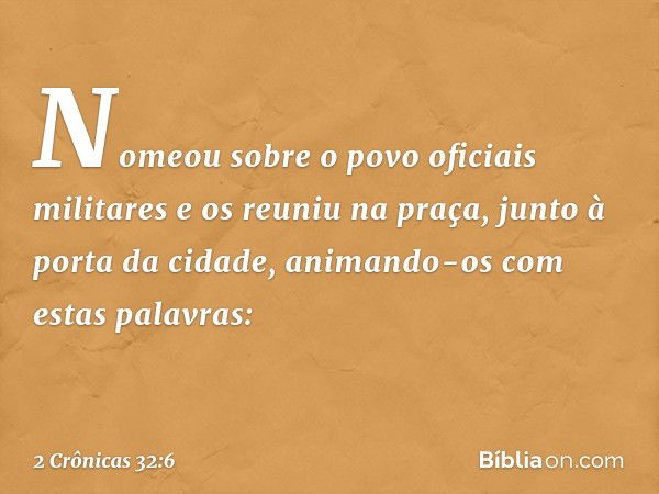 Nomeou sobre o povo oficiais militares e os reuniu na praça, junto à porta da cidade, animando-os com estas palavras: -- 2 Crônicas 32:6