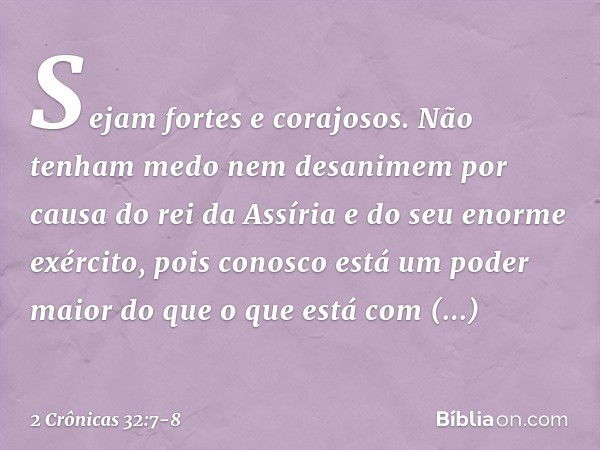 "Sejam fortes e corajosos. Não tenham medo nem desanimem por causa do rei da Assíria e do seu enorme exército, pois conosco está um poder maior do que o que est