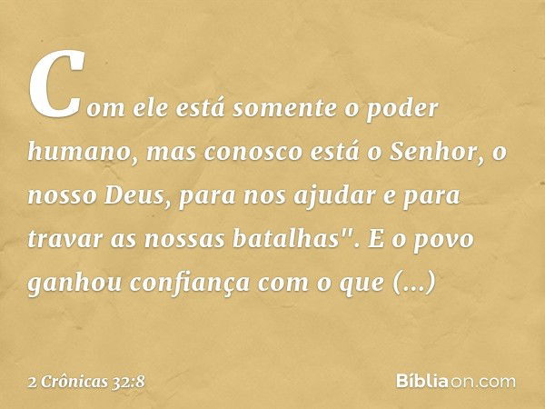 Com ele está somente o poder humano, mas conosco está o Senhor, o nosso Deus, para nos ajudar e para travar as nossas batalhas". E o povo ganhou con­fiança com 