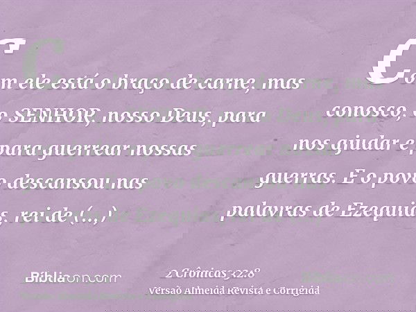 Com ele está o braço de carne, mas conosco, o SENHOR, nosso Deus, para nos ajudar e para guerrear nossas guerras. E o povo descansou nas palavras de Ezequias, r