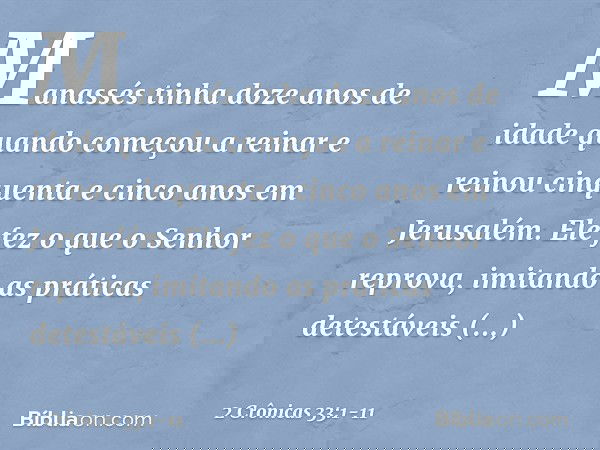 Manassés tinha doze anos de idade quando começou a reinar e reinou cinquenta e cinco anos em Jerusalém. Ele fez o que o Senhor reprova, imitando as práticas det