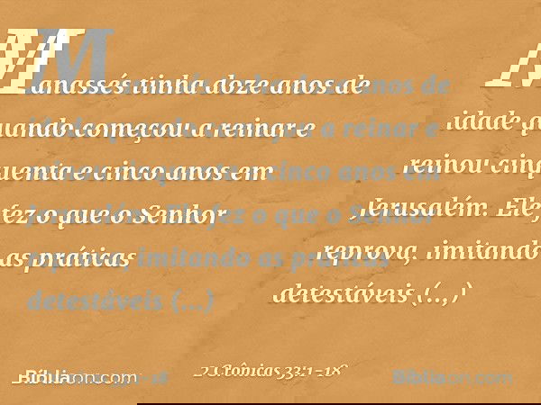Manassés tinha doze anos de idade quando começou a reinar e reinou cinquenta e cinco anos em Jerusalém. Ele fez o que o Senhor reprova, imitando as práticas det