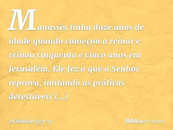 Manassés tinha doze anos de idade quando começou a reinar e reinou cinquenta e cinco anos em Jerusalém. Ele fez o que o Senhor reprova, imitando as práticas det