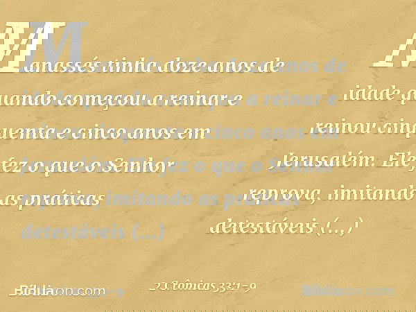Manassés tinha doze anos de idade quando começou a reinar e reinou cinquenta e cinco anos em Jerusalém. Ele fez o que o Senhor reprova, imitando as práticas det