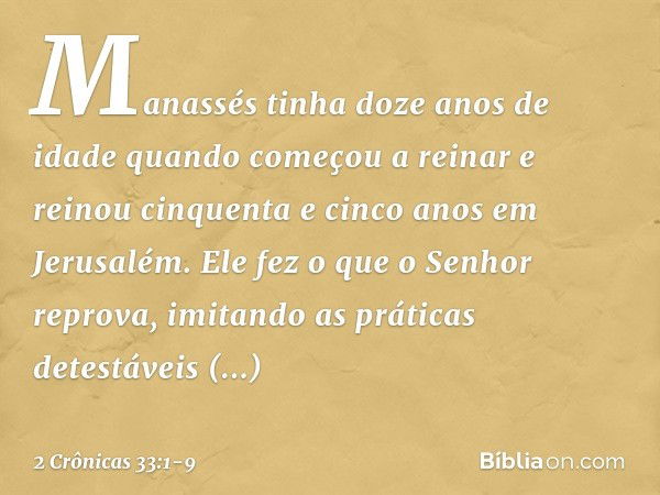 Manassés tinha doze anos de idade quando começou a reinar e reinou cinquenta e cinco anos em Jerusalém. Ele fez o que o Senhor reprova, imitando as práticas det