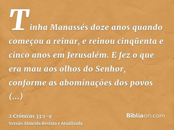 Tinha Manassés doze anos quando começou a reinar, e reinou cinqüenta e cinco anos em Jerusalém.E fez o que era mau aos olhos do Senhor, conforme as abominações 