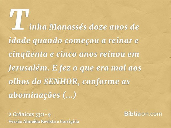 Tinha Manassés doze anos de idade quando começou a reinar e cinqüenta e cinco anos reinou em Jerusalém.E fez o que era mal aos olhos do SENHOR, conforme as abom