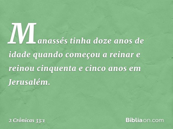 Manassés tinha doze anos de idade quando começou a reinar e reinou cinquenta e cinco anos em Jerusalém. -- 2 Crônicas 33:1