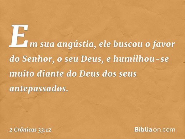 Em sua angústia, ele buscou o favor do Senhor, o seu Deus, e humilhou-se muito dian­te do Deus dos seus antepassados. -- 2 Crônicas 33:12