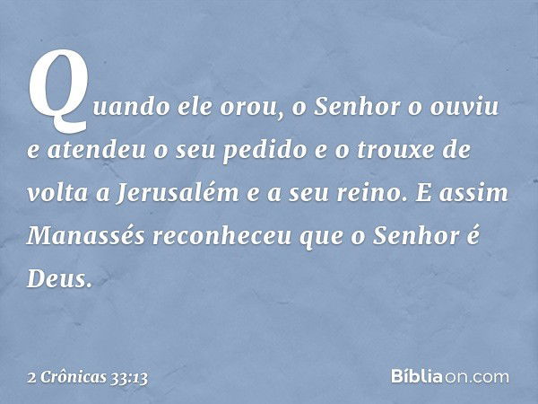 Quan­do ­ele orou, o Senhor o ouviu e atendeu o seu pedido e o trouxe de volta a Jerusalém e a seu reino. E assim Manassés reconheceu que o Senhor é Deus. -- 2 