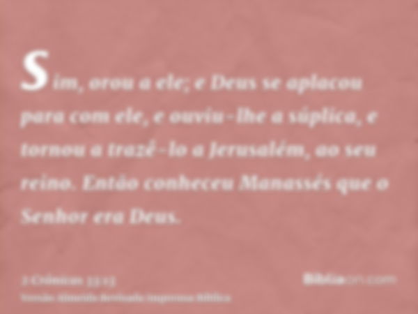 sim, orou a ele; e Deus se aplacou para com ele, e ouviu-lhe a súplica, e tornou a trazê-lo a Jerusalém, ao seu reino. Então conheceu Manassés que o Senhor era 